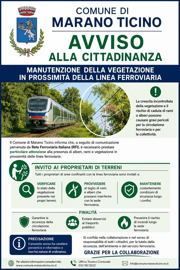 Locandina istituzionale del Comune di Marano Ticino con grafica nei colori blu, verde e bianco dedicata alla manutenzione della vegetazione vicino alla linea ferroviaria. Nella parte superiore sono presenti lo stemma comunale e il titolo “Avviso alla cittadinanza”.

Al centro della locandina compare l’immagine di un treno moderno che viaggia lungo una linea ferroviaria immersa nel verde. Accanto, un riquadro circolare mostra rami e alberi vicini ai cavi ferroviari, evidenziando il rischio di interferenze e caduta di vegetazione sulla linea. Un simbolo verde con punto esclamativo richiama l’attenzione sui possibili pericoli per la sicurezza ferroviaria e pubblica.

Il testo informa che il Comune, a seguito di una comunicazione di Rete Ferroviaria Italiana, invita i proprietari dei terreni confinanti con la ferrovia a controllare regolarmente alberi e vegetazione, provvedere al taglio di rami potenzialmente pericolosi e mantenere condizioni di sicurezza lungo i confini delle proprietà.

La parte centrale utilizza icone verdi illustrative: una lente di ingrandimento per il controllo della vegetazione, una cesoia per la potatura e uno scudo con segno di spunta per rappresentare la sicurezza.

Nella sezione finale vengono indicate le finalità dell’avviso: garantire la sicurezza della circolazione ferroviaria, prevenire disservizi al trasporto pubblico e ridurre il rischio di incendi lungo la sede ferroviaria. In basso sono presenti una precisazione sul carattere informativo e preventivo dell’avviso, un messaggio di ringraziamento ai cittadini e i contatti del Comune.